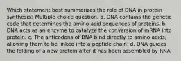 Which statement best summarizes the role of DNA in protein synthesis? Multiple choice question. a. DNA contains the genetic code that determines the amino acid sequences of proteins. b. DNA acts as an enzyme to catalyze the conversion of mRNA into protein. c. The anticodons of DNA bind directly to amino acids, allowing them to be linked into a peptide chain. d. DNA guides the folding of a new protein after it has been assembled by RNA.