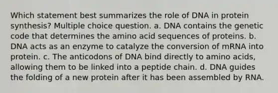 Which statement best summarizes the role of DNA in protein synthesis? Multiple choice question. a. DNA contains the genetic code that determines the amino acid sequences of proteins. b. DNA acts as an enzyme to catalyze the conversion of mRNA into protein. c. The anticodons of DNA bind directly to amino acids, allowing them to be linked into a peptide chain. d. DNA guides the folding of a new protein after it has been assembled by RNA.