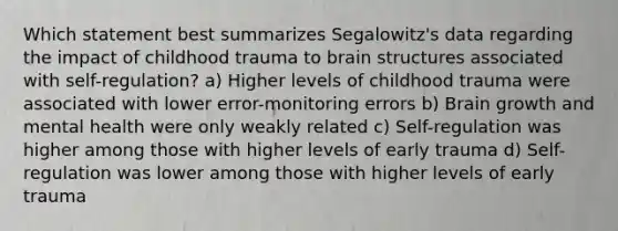 Which statement best summarizes Segalowitz's data regarding the impact of childhood trauma to brain structures associated with self-regulation? a) Higher levels of childhood trauma were associated with lower error-monitoring errors b) Brain growth and mental health were only weakly related c) Self-regulation was higher among those with higher levels of early trauma d) Self-regulation was lower among those with higher levels of early trauma