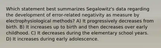 Which statement best summarizes Segalowitz's data regarding the development of error-related negativity as measure by electrophysiological methods? A) It progressively decreases from birth. B) It increases up to birth and then decreases over early childhood. C) It decreases during the elementary school years. D) It increases during early adolescence.