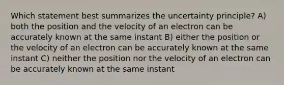 Which statement best summarizes the uncertainty principle? A) both the position and the velocity of an electron can be accurately known at the same instant B) either the position or the velocity of an electron can be accurately known at the same instant C) neither the position nor the velocity of an electron can be accurately known at the same instant