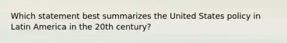 Which statement best summarizes the United States policy in Latin America in the 20th century?