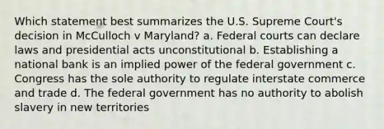 Which statement best summarizes the U.S. Supreme Court's decision in McCulloch v Maryland? a. Federal courts can declare laws and presidential acts unconstitutional b. Establishing a national bank is an implied power of the federal government c. Congress has the sole authority to regulate interstate commerce and trade d. The federal government has no authority to abolish slavery in new territories