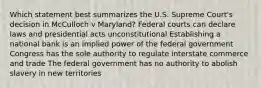 Which statement best summarizes the U.S. Supreme Court's decision in McCulloch v Maryland? Federal courts can declare laws and presidential acts unconstitutional Establishing a national bank is an implied power of the federal government Congress has the sole authority to regulate interstate commerce and trade The federal government has no authority to abolish slavery in new territories