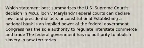 Which statement best summarizes the U.S. Supreme Court's decision in McCulloch v Maryland? Federal courts can declare laws and presidential acts unconstitutional Establishing a national bank is an implied power of the federal government Congress has the sole authority to regulate interstate commerce and trade The federal government has no authority to abolish slavery in new territories