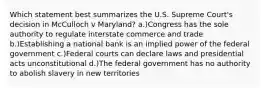 Which statement best summarizes the U.S. Supreme Court's decision in McCulloch v Maryland? a.)Congress has the sole authority to regulate interstate commerce and trade b.)Establishing a national bank is an implied power of the federal government c.)Federal courts can declare laws and presidential acts unconstitutional d.)The federal government has no authority to abolish slavery in new territories