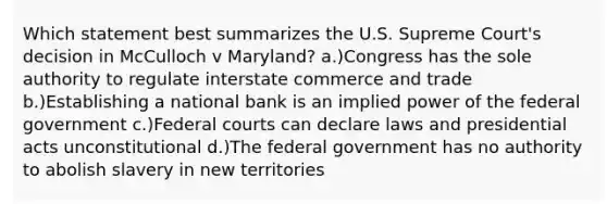 Which statement best summarizes the U.S. Supreme Court's decision in McCulloch v Maryland? a.)Congress has the sole authority to regulate interstate commerce and trade b.)Establishing a national bank is an implied power of the federal government c.)Federal courts can declare laws and presidential acts unconstitutional d.)The federal government has no authority to abolish slavery in new territories