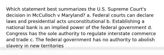 Which statement best summarizes the U.S. Supreme Court's decision in McCulloch v Maryland? a. Federal courts can declare laws and presidential acts unconstitutional b. Establishing a national bank is an implied power of the federal government d. Congress has the sole authority to regulate interstate commerce and trade c. The federal government has no authority to abolish slavery in new territories