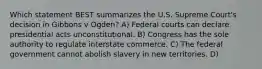 Which statement BEST summarizes the U.S. Supreme Court's decision in Gibbons v Ogden? A) Federal courts can declare presidential acts unconstitutional. B) Congress has the sole authority to regulate interstate commerce. C) The federal government cannot abolish slavery in new territories. D)