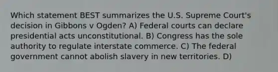 Which statement BEST summarizes the U.S. Supreme Court's decision in Gibbons v Ogden? A) Federal courts can declare presidential acts unconstitutional. B) Congress has the sole authority to regulate interstate commerce. C) The federal government cannot abolish slavery in new territories. D)