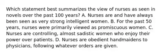 Which statement best summarizes the view of nurses as seen in novels over the past 100 years? A. Nurses are and have always been seen as very strong intelligent women. B. For the past 50 years, nurses were primarily viewed as promiscuous women. C. Nurses are controlling, almost sadistic women who enjoy their power over patients. D. Nurses are obedient handmaidens to physicians, following whatever orders are given.