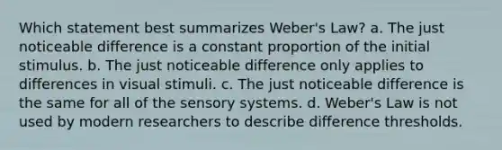 Which statement best summarizes Weber's Law? a. The just noticeable difference is a constant proportion of the initial stimulus. b. The just noticeable difference only applies to differences in visual stimuli. c. The just noticeable difference is the same for all of the sensory systems. d. Weber's Law is not used by modern researchers to describe difference thresholds.