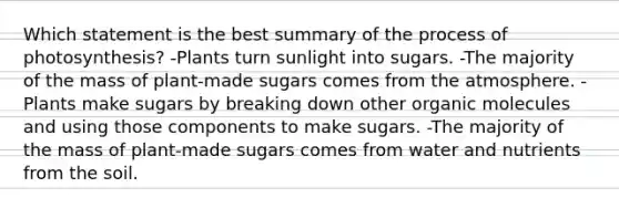 Which statement is the best summary of the process of photosynthesis? -Plants turn sunlight into sugars. -The majority of the mass of plant-made sugars comes from the atmosphere. -Plants make sugars by breaking down other organic molecules and using those components to make sugars. -The majority of the mass of plant-made sugars comes from water and nutrients from the soil.