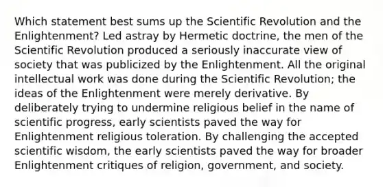 Which statement best sums up the Scientific Revolution and the Enlightenment? Led astray by Hermetic doctrine, the men of the Scientific Revolution produced a seriously inaccurate view of society that was publicized by the Enlightenment. All the original intellectual work was done during the Scientific Revolution; the ideas of the Enlightenment were merely derivative. By deliberately trying to undermine religious belief in the name of scientific progress, early scientists paved the way for Enlightenment religious toleration. By challenging the accepted scientific wisdom, the early scientists paved the way for broader Enlightenment critiques of religion, government, and society.