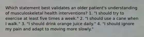 Which statement best validates an older patient's understanding of musculoskeletal health interventions? 1. "I should try to exercise at least five times a week." 2. "I should use a cane when I walk." 3. "I should drink orange juice daily." 4. "I should ignore my pain and adapt to moving more slowly."