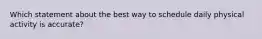 Which statement about the best way to schedule daily physical activity is accurate?