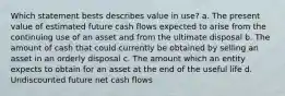 Which statement bests describes value in use? a. The present value of estimated future cash flows expected to arise from the continuing use of an asset and from the ultimate disposal b. The amount of cash that could currently be obtained by selling an asset in an orderly disposal c. The amount which an entity expects to obtain for an asset at the end of the useful life d. Undiscounted future net cash flows