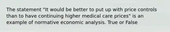 The statement "It would be better to put up with price controls than to have continuing higher medical care prices" is an example of normative <a href='https://www.questionai.com/knowledge/k7Cal6sfmD-economic-analysis' class='anchor-knowledge'>economic analysis</a>. True or False