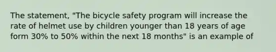 The statement, "The bicycle safety program will increase the rate of helmet use by children younger than 18 years of age form 30% to 50% within the next 18 months" is an example of