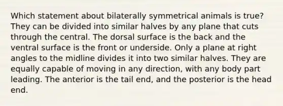 Which statement about bilaterally symmetrical animals is true? They can be divided into similar halves by any plane that cuts through the central. The dorsal surface is the back and the ventral surface is the front or underside. Only a plane at right angles to the midline divides it into two similar halves. They are equally capable of moving in any direction, with any body part leading. The anterior is the tail end, and the posterior is the head end.