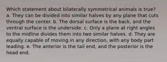 Which statement about bilaterally symmetrical animals is true? a. They can be divided into similar halves by any plane that cuts through the center. b. The dorsal surface is the back, and the ventral surface is the underside. c. Only a plane at right angles to the midline divides them into two similar halves. d. They are equally capable of moving in any direction, with any body part leading. e. The anterior is the tail end, and the posterior is the head end.