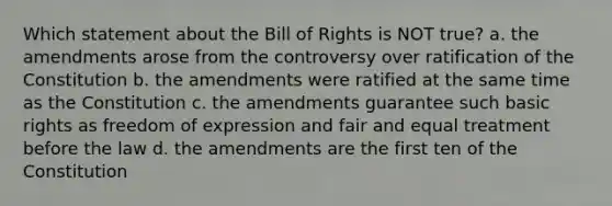 Which statement about the Bill of Rights is NOT true? a. the amendments arose from the controversy over ratification of the Constitution b. the amendments were ratified at the same time as the Constitution c. the amendments guarantee such basic rights as freedom of expression and fair and equal treatment before the law d. the amendments are the first ten of the Constitution