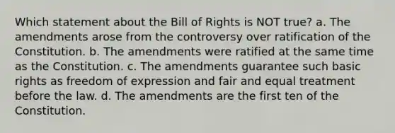 Which statement about the Bill of Rights is NOT true? a. The amendments arose from the controversy over ratification of the Constitution. b. The amendments were ratified at the same time as the Constitution. c. The amendments guarantee such basic rights as freedom of expression and fair and equal treatment before the law. d. The amendments are the first ten of the Constitution.