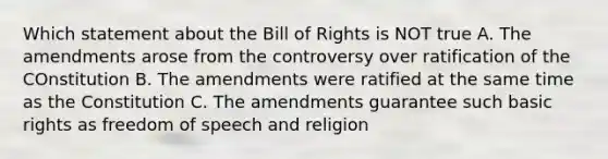 Which statement about the Bill of Rights is NOT true A. The amendments arose from the controversy over ratification of the COnstitution B. The amendments were ratified at the same time as the Constitution C. The amendments guarantee such basic rights as freedom of speech and religion