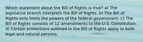 Which statement about the Bill of Rights is true? a) The legislative branch interprets the Bill of Rights. b) The Bill of Rights only limits the powers of the federal government. c) The Bill of Rights consists of 12 amendments to the U.S. Constitution. d) Certain protections outlined in the Bill of Rights apply to both legal and natural persons.