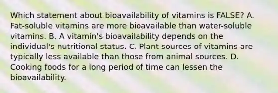 Which statement about bioavailability of vitamins is FALSE? A. Fat-soluble vitamins are more bioavailable than water-soluble vitamins. B. A vitamin's bioavailability depends on the individual's nutritional status. C. Plant sources of vitamins are typically less available than those from animal sources. D. Cooking foods for a long period of time can lessen the bioavailability.