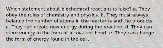 Which statement about biochemical reactions is false? a. They obey the rules of chemistry and physics. b. They must always balance the number of atoms in the reactants and the products. c. They can create new energy during the reaction. d. They can store energy in the form of a covalent bond. e. They can change the form of energy found in the cell.