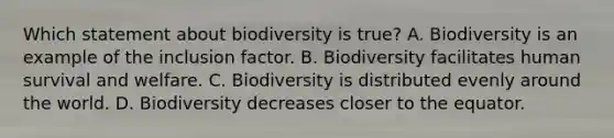 Which statement about biodiversity is true? A. Biodiversity is an example of the inclusion factor. B. Biodiversity facilitates human survival and welfare. C. Biodiversity is distributed evenly around the world. D. Biodiversity decreases closer to the equator.