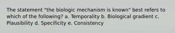 The statement "the biologic mechanism is known" best refers to which of the following? a. Temporality b. Biological gradient c. Plausibility d. Specificity e. Consistency