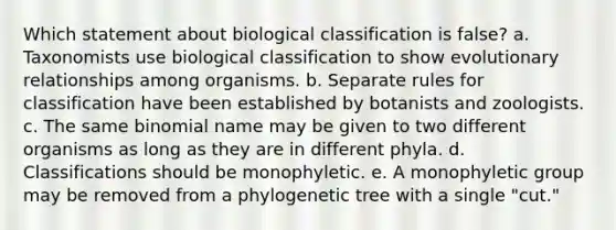 Which statement about biological classification is false? a. Taxonomists use biological classification to show evolutionary relationships among organisms. b. Separate rules for classification have been established by botanists and zoologists. c. The same binomial name may be given to two different organisms as long as they are in different phyla. d. Classifications should be monophyletic. e. A monophyletic group may be removed from a phylogenetic tree with a single "cut."