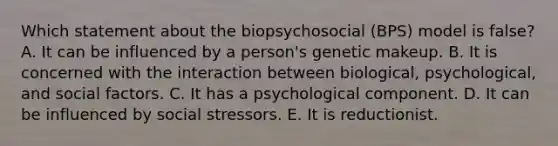 Which statement about the biopsychosocial (BPS) model is false? A. It can be influenced by a person's genetic makeup. B. It is concerned with the interaction between biological, psychological, and social factors. C. It has a psychological component. D. It can be influenced by social stressors. E. It is reductionist.