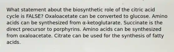 What statement about the biosynthetic role of the citric acid cycle is FALSE? Oxaloacetate can be converted to glucose. Amino acids can be synthesized from α-ketoglutarate. Succinate is the direct precursor to porphyrins. Amino acids can be synthesized from oxaloacetate. Citrate can be used for the synthesis of fatty acids.