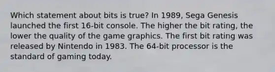 Which statement about bits is true? In 1989, Sega Genesis launched the first 16-bit console. The higher the bit rating, the lower the quality of the game graphics. The first bit rating was released by Nintendo in 1983. The 64-bit processor is the standard of gaming today.