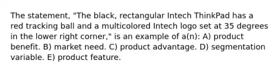 The statement, "The black, rectangular Intech ThinkPad has a red tracking ball and a multicolored Intech logo set at 35 degrees in the lower right corner," is an example of a(n): A) product benefit. B) market need. C) product advantage. D) segmentation variable. E) product feature.