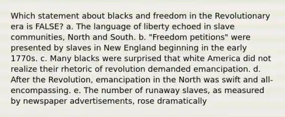 Which statement about blacks and freedom in the Revolutionary era is FALSE? a. The language of liberty echoed in slave communities, North and South. b. "Freedom petitions" were presented by slaves in New England beginning in the early 1770s. c. Many blacks were surprised that white America did not realize their rhetoric of revolution demanded emancipation. d. After the Revolution, emancipation in the North was swift and all-encompassing. e. The number of runaway slaves, as measured by newspaper advertisements, rose dramatically