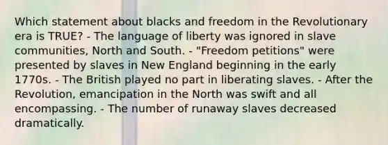 Which statement about blacks and freedom in the Revolutionary era is TRUE? - The language of liberty was ignored in slave communities, North and South. - "Freedom petitions" were presented by slaves in New England beginning in the early 1770s. - The British played no part in liberating slaves. - After the Revolution, emancipation in the North was swift and all encompassing. - The number of runaway slaves decreased dramatically.