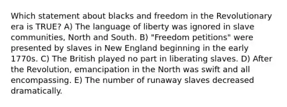 Which statement about blacks and freedom in the Revolutionary era is TRUE? A) The language of liberty was ignored in slave communities, North and South. B) "Freedom petitions" were presented by slaves in New England beginning in the early 1770s. C) The British played no part in liberating slaves. D) After the Revolution, emancipation in the North was swift and all encompassing. E) The number of runaway slaves decreased dramatically.