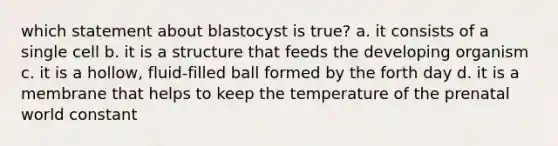 which statement about blastocyst is true? a. it consists of a single cell b. it is a structure that feeds the developing organism c. it is a hollow, fluid-filled ball formed by the forth day d. it is a membrane that helps to keep the temperature of the prenatal world constant