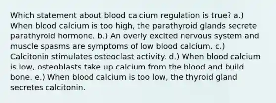 Which statement about blood calcium regulation is true? a.) When blood calcium is too high, the parathyroid glands secrete parathyroid hormone. b.) An overly excited nervous system and muscle spasms are symptoms of low blood calcium. c.) Calcitonin stimulates osteoclast activity. d.) When blood calcium is low, osteoblasts take up calcium from the blood and build bone. e.) When blood calcium is too low, the thyroid gland secretes calcitonin.