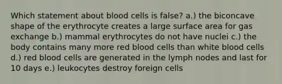 Which statement about blood cells is false? a.) the biconcave shape of the erythrocyte creates a large surface area for gas exchange b.) mammal erythrocytes do not have nuclei c.) the body contains many more red blood cells than white blood cells d.) red blood cells are generated in the lymph nodes and last for 10 days e.) leukocytes destroy foreign cells