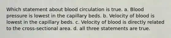 Which statement about blood circulation is true. a. Blood pressure is lowest in the capillary beds. b. Velocity of blood is lowest in the capillary beds. c. Velocity of blood is directly related to the cross-sectional area. d. all three statements are true.