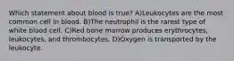 Which statement about blood is true? A)Leukocytes are the most common cell in blood. B)The neutrophil is the rarest type of white blood cell. C)Red bone marrow produces erythrocytes, leukocytes, and thrombocytes. D)Oxygen is transported by the leukocyte.