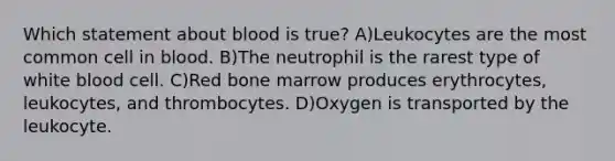 Which statement about blood is true? A)Leukocytes are the most common cell in blood. B)The neutrophil is the rarest type of white blood cell. C)Red bone marrow produces erythrocytes, leukocytes, and thrombocytes. D)Oxygen is transported by the leukocyte.