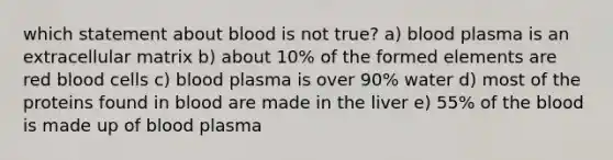 which statement about blood is not true? a) blood plasma is an extracellular matrix b) about 10% of the formed elements are red blood cells c) blood plasma is over 90% water d) most of the proteins found in blood are made in the liver e) 55% of the blood is made up of blood plasma