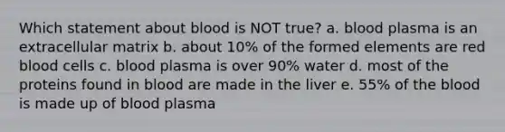 Which statement about blood is NOT true? a. blood plasma is an extracellular matrix b. about 10% of the formed elements are red blood cells c. blood plasma is over 90% water d. most of the proteins found in blood are made in the liver e. 55% of the blood is made up of blood plasma