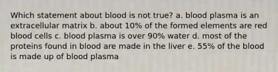 Which statement about blood is not true? a. blood plasma is an extracellular matrix b. about 10% of the formed elements are red blood cells c. blood plasma is over 90% water d. most of the proteins found in blood are made in the liver e. 55% of the blood is made up of blood plasma